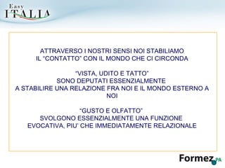 ATTRAVERSO I NOSTRI SENSI NOI STABILIAMO IL “CONTATTO” CON IL MONDO CHE CI CIRCONDA “ VISTA, UDITO E TATTO”  SONO DEPUTATI ESSENZIALMENTE  A STABILIRE UNA RELAZIONE FRA NOI E IL MONDO ESTERNO A NOI “ GUSTO E OLFATTO”  SVOLGONO ESSENZIALMENTE UNA FUNZIONE  EVOCATIVA, PIU’ CHE IMMEDIATAMENTE RELAZIONALE 