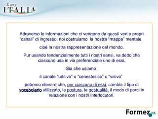 Attraverso le informazioni che ci vengono da questi veri e propri “canali” di ingresso, noi costruiamo  la nostra “mappa” mentale,  cioè la nostra rappresentazione del mondo. Pur usando tendenzialmente tutti i nostri sensi, va detto che ciascuno usa in via preferenziale uno di essi. Sia che usiamo  il canale “uditivo” o “cenestesico” o “visivo”  potremo rilevare che,  per ciascuno di essi , cambia il tipo di  vocabolario  utilizzato, la  postura , la  gestualità , il modo di porci in relazione con i nostri interlocutori. 