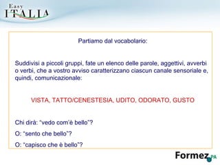 Partiamo dal vocabolario: Suddivisi a piccoli gruppi, fate un elenco delle parole, aggettivi, avverbi o verbi, che a vostro avviso caratterizzano ciascun canale sensoriale e, quindi, comunicazionale: VISTA, TATTO/CENESTESIA, UDITO, ODORATO, GUSTO Chi dirà: “vedo com’è bello”? O: “sento che bello”? O: “capisco che è bello”? 