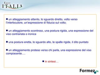 un atteggiamento attento, lo sguardo diretto, volto verso l’interlocutore, un’espressione di fiducia sul volto; un atteggiamento scontroso, una postura rigida, una espressione del viso contrariata o ironica una postura eretta, lo sguardo alto, le spalle rigide, il dito puntato un atteggiamento proteso verso chi parla, una espressione del viso compiacente…. in sintesi… 