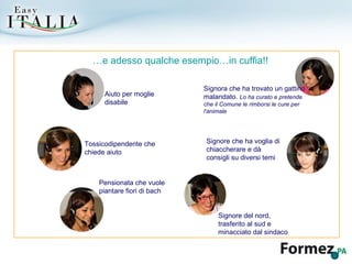 … e adesso qualche esempio…in cuffia!! Aiuto per moglie disabile Tossicodipendente che chiede aiuto Signore del nord, trasferito al sud e minacciato dal sindaco Pensionata che vuole piantare fiori di bach Signore che ha voglia di chiaccherare e dà consigli su diversi temi Signora che ha trovato un gattino malandato.  Lo ha curato e pretende che il Comune le rimborsi le cure per l'animale 