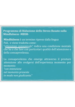 Mindfulness	è	un	termine	ripreso	dalla	lingua	
	 Pali,		e	viene	tradotta	come:	
	 "attenzione	consapevole“,	indica	una	condizione	mentale	
che	ha	a	che	fare	con	particolari	qualità	dell’attenzione	e	
della	consapevolezza.	
	 	
	 La	 consapevolezza	 che	 emerge	 attraverso	 il	 prestare	
attenzione	 allo	 svolgersi	 dell’esperienza	 momento	 per	
momento:		
	 “con	intenzione	
	 nel	momento	presente			
	 in	modo	non	giudicante.”	
Programma	di	Riduzione	dello	Stress	Basato	sulla	
Mindfulness	-MBSR-
 