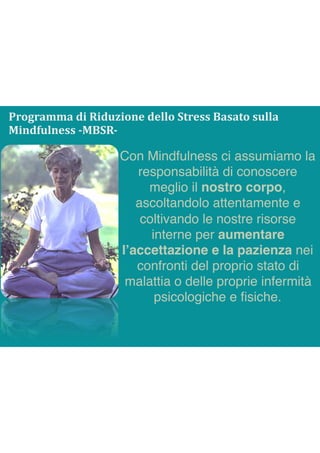 Con Mindfulness ci assumiamo la
responsabilità di conoscere
meglio il nostro corpo,
ascoltandolo attentamente e
coltivando le nostre risorse
interne per aumentare
l’accettazione e la pazienza nei
confronti del proprio stato di
malattia o delle proprie infermità
psicologiche e ﬁsiche.
Programma	di	Riduzione	dello	Stress	Basato	sulla	
Mindfulness	-MBSR-
 