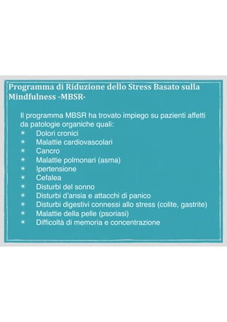 Il programma MBSR ha trovato impiego su pazienti affetti
da patologie organiche quali:
✴ Dolori cronici
✴ Malattie cardiovascolari
✴ Cancro
✴ Malattie polmonari (asma)
✴ Ipertensione
✴ Cefalea
✴ Disturbi del sonno
✴ Disturbi d’ansia e attacchi di panico
✴ Disturbi digestivi connessi allo stress (colite, gastrite)
✴ Malattie della pelle (psoriasi)
✴ Difﬁcoltà di memoria e concentrazione
Programma	di	Riduzione	dello	Stress	Basato	sulla	
Mindfulness	-MBSR-
 
