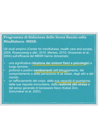 Gli studi empirici (Center for mindfulness, health care and society,
2004, Rosenzweig e altri, 2010, Merkes, 2010; Grossman et al.,
2004) sull’efficacia del MBSR hanno dimostrato:
• una significativa riduzione dei sintomi fisici e psicologici a
lungo termine;
• profondi e positivi cambiamenti dell’atteggiamento, del
comportamento e della percezione di sè stessi, degli altri e del
mondo.
• un rafforzamento del corpo, della sua capacità di guarigione,
delle sue risposte immunitarie, della reattività allo stress e
del senso generale di benessere fisico (Kabat Zinn,
Schumaker et al. 2003).
Programma	di	Riduzione	dello	Stress	Basato	sulla	
Mindfulness	-MBSR-
 