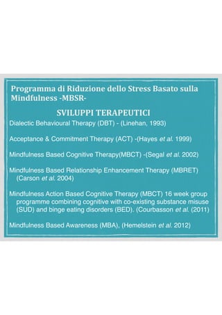 SVILUPPI	TERAPEUTICI
Dialectic Behavioural Therapy (DBT) - (Linehan, 1993)
Acceptance & Commitment Therapy (ACT) -(Hayes et al. 1999)
Mindfulness Based Cognitive Therapy(MBCT) -(Segal et al. 2002)
Mindfulness Based Relationship Enhancement Therapy (MBRET)
(Carson et al. 2004)
Mindfulness Action Based Cognitive Therapy (MBCT) 16 week group
programme combining cognitive with co-existing substance misuse
(SUD) and binge eating disorders (BED). (Courbasson et al. (2011)
Mindfulness Based Awareness (MBA), (Hemelstein et al. 2012)
Programma	di	Riduzione	dello	Stress	Basato	sulla	
Mindfulness	-MBSR-
 