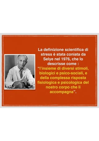 La deﬁnizione scientiﬁca di
stress è stata coniata da
Selye nel 1976, che lo
descrisse come :
“l’insieme di diversi stimoli,
biologici e psico-sociali, e
della complessa risposta
ﬁsiologica e psicologica del
nostro corpo che li
accompagna”.
 