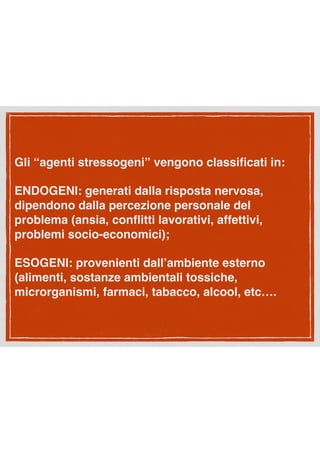 Gli “agenti stressogeni” vengono classiﬁcati in:
ENDOGENI: generati dalla risposta nervosa,
dipendono dalla percezione personale del
problema (ansia, conﬂitti lavorativi, affettivi,
problemi socio-economici);
ESOGENI: provenienti dall’ambiente esterno
(alimenti, sostanze ambientali tossiche,
microrganismi, farmaci, tabacco, alcool, etc….
 