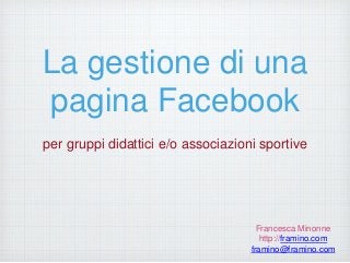 La gestione di una
pagina Facebook
per gruppi didattici e/o associazioni sportive
Francesca Minonne
http://framino.com
framino@framino.com
 