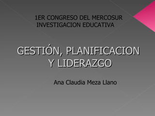 GESTIÓN, PLANIFICACION  Y LIDERAZGO Ana Claudia Meza Llano  1ER CONGRESO DEL MERCOSUR INVESTIGACION EDUCATIVA 