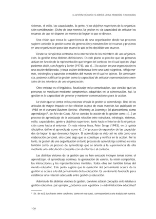 100
sistemas, el estilo, las capacidades, la gente, y los objetivos superiores de la organiza-
ción considerada». Dicho de otra manera, la gestión es «la capacidad de articular los
recursos de que se dispone de manera de lograr lo que se desea».
Una visión que evoca la supervivencia de una organización desde sus procesos
sugiere concebir la gestión como «la generación y manutención de recursos y procesos
en una organización para que ocurra lo que se ha decidido que ocurra».
Desde la perspectiva centrada en la interacción de los miembros de una organiza-
ción, la gestión toma distintas definiciones. En este plano se percibe que las personas
actúan en función de la representación que tengan del contexto en el cual operan. Aquí
podemos decir, con Argyris y Schön (1978), que «[...] la acción en una organización es
una acción deliberada, y toda acción deliberada tiene una base cognitiva, refleja nor-
mas, estrategias y supuestos o modelos del mundo en el cual se opera». En consecuen-
cia, podemos calificar la gestión como la capacidad de articular representaciones men-
tales de los miembros de una organización.
Otro enfoque es el lingüístico, focalizado en la comunicación, que concibe que las
personas se movilizan mediante compromisos adquiridos en la conversación. Así, la
gestión es la capacidad de generar y mantener conversaciones para la acción.
La visión que se centra en los procesos vincula la gestión al aprendizaje. Uno de los
artículos de mayor impacto en la reflexión acerca de estas materias fue publicado en
1988 en el Harvard Business Review: «Planning as Learning» [el planeamiento como
aprendizaje]2, de Arie de Geus. Allí se concibe la acción de la gestión como «[...] un
proceso de aprendizaje de la adecuada relación entre estructura, estrategia, sistemas,
estilo, capacidades, gente y objetivos superiores, tanto hacia el interior de la organiza-
ción como hacia el entorno». En esta misma línea, Peter Senge (1993), en La quinta
disciplina, define el aprendizaje como «[...] el proceso de expansión de las capacida-
des de lograr lo que deseamos lograr». El aprendizaje es visto así no sólo como una
elaboración personal, sino como algo que se constituye y verifica en la acción. Por lo
tanto, la gestión de una organización en tanto proceso de aprendizaje continuo es vista
también como un proceso de aprendizaje que se orienta a la supervivencia de ella
mediante una articulación constante con el entorno o el contexto.
Las distintas visiones de la gestión que se han evocado incluyen temas como: el
aprendizaje, el aprendizaje continuo, la generación de valores, la visión compartida,
las interacciones y las representaciones mentales. Todos ellos son también temas del
mundo educativo. Este punto sugiere que la evolución del pensamiento acerca de la
gestión se acerca a la del pensamiento de la educación. Es un elemento favorable para
establecer una relación adecuada entre gestión y educación.
Además de las distintas visiones de gestión, conviene aclarar conceptos en lo relativo a
gestión educativa: por ejemplo, ¿debemos usar «gestión» o «administración» educativa?
2 (N. de ed.): Las frases entre corchetes, como en este caso, corresponden a una traducción nuestra.
LA GESTIÓN EDUCATIVA EN AMÉRICA LATINA: PROBLEMAS Y PARADIGMAS
 