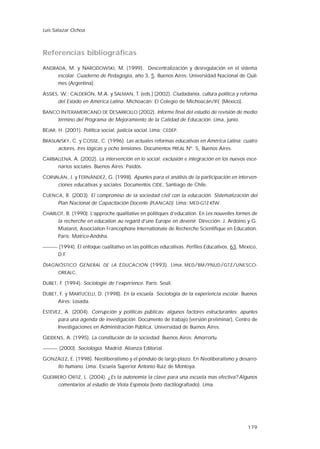 179
Referencias bibliográficas
ANDRADA, M. y NARODOWSKI, M. (1999). Descentralización y desregulación en el sistema
escolar. Cuaderno de Pedagogía, año 3, 5. Buenos Aires: Universidad Nacional de Quil-
mes (Argentina).
ASSIES, W.; CALDERÓN, M.A. y SALMAN, T. (eds.) (2002). Ciudadanía, cultura política y reforma
del Estado en América Latina. Michoacán: El Colegio de Michoacán/IFE (México).
BANCO INTERAMERICANO DE DESARROLLO (2002). Informe final del estudio de revisión de medio
término del Programa de Mejoramiento de la Calidad de Educación. Lima, junio.
BÉJAR, H. (2001). Política social, justicia social. Lima: CEDEP.
BRASLAVSKY, C. y COSSE, C. (1996). Las actuales reformas educativas en América Latina: cuatro
actores, tres lógicas y ocho tensiones. Documentos PREAL Nº. 5, Buenos Aires.
CARBALLENA, A. (2002). La intervención en lo social: exclusión e integración en los nuevos esce-
narios sociales. Buenos Aires: Paidós.
CORVALÁN, J. y FERNÁNDEZ, G. (1998). Apuntes para el análisis de la participación en interven-
ciones educativas y sociales. Documentos CIDE, Santiago de Chile.
CUENCA, R. (2003). El compromiso de la sociedad civil con la educación. Sistematización del
Plan Nacional de Capacitación Docente (PLANCAD). Lima: MED-GTZ-KfW.
CHARLOT, B. (1990). L’approche qualitative en politiques d’education. En Les nouvelles formes de
la recherche en education au regard d’une Europe en devenir. Dirección: J. Ardoino y G.
Mialaret, Association Francophone Internationale de Recherche Scientifique en Education.
París: Matrice-Andsha.
(1994). El enfoque cualitativo en las políticas educativas. Perfiles Educativos, 63, México,
D.F.
DIAGNÓSTICO GENERAL DE LA EDUCACIÓN (1993). Lima: MED/BM/PNUD/GTZ/UNESCO-
OREALC.
DUBET, F. (1994). Sociologie de l’expérience. París: Seuil.
DUBET, F. y MARTUCELLI, D. (1998). En la escuela. Sociología de la experiencia escolar. Buenos
Aires: Losada.
ESTÉVEZ, A. (2004). Corrupción y políticas públicas: algunos factores estructurantes; apuntes
para una agenda de investigación. Documento de trabajo (versión preliminar), Centro de
Investigaciones en Administración Pública, Universidad de Buenos Aires.
GIDDENS, A. (1995). La constitución de la sociedad. Buenos Aires: Amorrortu.
(2000). Sociología. Madrid: Alianza Editorial.
GONZÁLEZ, E. (1998). Neoliberalismo y el péndulo de largo plazo. En Neoliberalismo y desarro-
llo humano. Lima: Escuela Superior Antonio Ruiz de Montoya.
GUERRERO ORTIZ, L. (2004). ¿Es la autonomía la clave para una escuela mas efectiva? Algunos
comentarios al estudio de Viola Espínola (texto dactilografiado). Lima.
Luis Salazar Ochoa
 