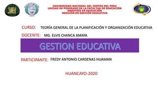 CURSO:
UNIVERSIDAD NACIONAL DEL CENTRO DEL PERU
UNIDAD DE POSGRADO DE LA FACULTAD DE EDUCACIÓN
MAESTRÍA EN EDUCACIÓN
MENCIÓN EN GESTIÓN EDUCATIVA
DOCENTE:
PARTICIPANTE:
HUANCAYO-2020
TEORÍA GENERAL DE LA PLANIFICACIÓN Y ORGANIZACIÓN EDUCATIVA
MG. ELVIS CHANCA AMAYA
FREDY ANTONIO CARDENAS HUAMAN
 