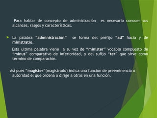 Para hablar de concepto de administración es necesario conocer sus
alcances, rasgos y características.
 La palabra “administración” se forma del prefijo “ad” hacia y de
ministratio.
Esta ultima palabra viene a su vez de “minister” vocablo compuesto de
“minus” comparativo de inferioridad, y del sufijo “ter” que sirve como
termino de comparación.
Así pues “magister”(magistrado) indica una función de preeminencia o
autoridad el que ordena o dirige a otros en una función.
 