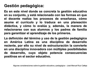 Gestión pedagógica:Gestión pedagógica:
Es en este nivel donde se concreta la gestión educativaEs en este nivel donde se concreta la gestión educativa
en su conjunto, y está relacionado con las formas en queen su conjunto, y está relacionado con las formas en que
el docente realiza los procesos de enseñanza, cómoel docente realiza los procesos de enseñanza, cómo
asume el currículo y lo traduce en una planeaciónasume el currículo y lo traduce en una planeación
didáctica, y cómo lo evalúa y, además, la manera dedidáctica, y cómo lo evalúa y, además, la manera de
relacionarse con sus alumnos y los padres de familiarelacionarse con sus alumnos y los padres de familia
para garantizar el aprendizaje de los primeros.para garantizar el aprendizaje de los primeros.
La definición del término y uso de la gestión pedagógicaLa definición del término y uso de la gestión pedagógica
en América Latina es una disciplina de desarrolloen América Latina es una disciplina de desarrollo
reciente, por ello su nivel de estructuración la conviertereciente, por ello su nivel de estructuración la convierte
en una disciplina innovadora con múltiples posibilidadesen una disciplina innovadora con múltiples posibilidades
de desarrollo, cuyo objeto potencia consecuenciasde desarrollo, cuyo objeto potencia consecuencias
positivas en el sector educativo.positivas en el sector educativo.
Algunas consideraciones sobre la gestión educativa y pedagógica – José Manuel Ruiz CallejaAlgunas consideraciones sobre la gestión educativa y pedagógica – José Manuel Ruiz Calleja
 