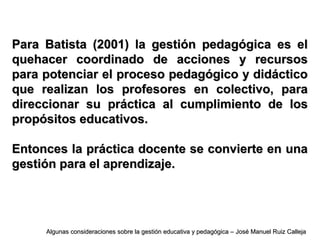 Para Batista (2001) la gestión pedagógica es elPara Batista (2001) la gestión pedagógica es el
quehacer coordinado de acciones y recursosquehacer coordinado de acciones y recursos
para potenciar el proceso pedagógico y didácticopara potenciar el proceso pedagógico y didáctico
que realizan los profesores en colectivo, paraque realizan los profesores en colectivo, para
direccionar su práctica al cumplimiento de losdireccionar su práctica al cumplimiento de los
propósitos educativos.propósitos educativos.
Entonces la práctica docente se convierte en unaEntonces la práctica docente se convierte en una
gestión para el aprendizaje.gestión para el aprendizaje.
Algunas consideraciones sobre la gestión educativa y pedagógica – José Manuel Ruiz CallejaAlgunas consideraciones sobre la gestión educativa y pedagógica – José Manuel Ruiz Calleja
 