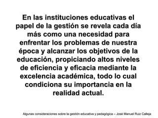 En las instituciones educativas elEn las instituciones educativas el
papel de la gestión se revela cada díapapel de la gestión se revela cada día
más como una necesidad paramás como una necesidad para
enfrentar los problemas de nuestraenfrentar los problemas de nuestra
época y alcanzar los objetivos de laépoca y alcanzar los objetivos de la
educación, propiciando altos niveleseducación, propiciando altos niveles
de eficiencia y eficacia mediante lade eficiencia y eficacia mediante la
excelencia académica, todo lo cualexcelencia académica, todo lo cual
condiciona su importancia en lacondiciona su importancia en la
realidad actual.realidad actual.
Algunas consideraciones sobre la gestión educativa y pedagógica – José Manuel Ruiz CallejaAlgunas consideraciones sobre la gestión educativa y pedagógica – José Manuel Ruiz Calleja
 