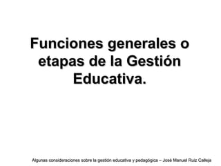 Funciones generales oFunciones generales o
etapas de la Gestiónetapas de la Gestión
Educativa.Educativa.
Algunas consideraciones sobre la gestión educativa y pedagógica – José Manuel Ruiz CallejaAlgunas consideraciones sobre la gestión educativa y pedagógica – José Manuel Ruiz Calleja
 