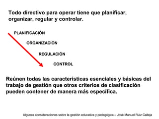 Todo directivo para operar tiene que planificar,
organizar, regular y controlar.
Reúnen todas las características esenciales y básicas delReúnen todas las características esenciales y básicas del
trabajo de gestión que otros criterios de clasificacióntrabajo de gestión que otros criterios de clasificación
pueden contener de manera más específica.pueden contener de manera más específica.
PLANIFICACIÓNPLANIFICACIÓN
ORGANIZACIÓNORGANIZACIÓN
REGULACIÓNREGULACIÓN
CONTROLCONTROL
Algunas consideraciones sobre la gestión educativa y pedagógica – José Manuel Ruiz CallejaAlgunas consideraciones sobre la gestión educativa y pedagógica – José Manuel Ruiz Calleja
 