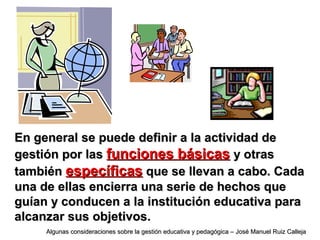En general se puede definir a la actividad deEn general se puede definir a la actividad de
gestión por lasgestión por las funciones básicasfunciones básicas y otrasy otras
tambiéntambién específicasespecíficas que se llevan a cabo. Cadaque se llevan a cabo. Cada
una de ellas encierra una serie de hechos queuna de ellas encierra una serie de hechos que
guían y conducen a la institución educativa paraguían y conducen a la institución educativa para
alcanzar sus objetivos.alcanzar sus objetivos.
Algunas consideraciones sobre la gestión educativa y pedagógica – José Manuel Ruiz CallejaAlgunas consideraciones sobre la gestión educativa y pedagógica – José Manuel Ruiz Calleja
 