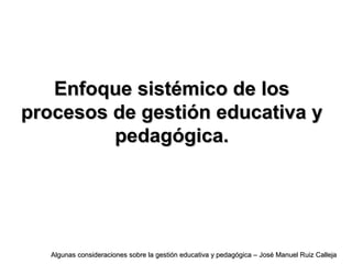 Enfoque sistémico de losEnfoque sistémico de los
procesos de gestión educativa yprocesos de gestión educativa y
pedagógica.pedagógica.
Algunas consideraciones sobre la gestión educativa y pedagógica – José Manuel Ruiz CallejaAlgunas consideraciones sobre la gestión educativa y pedagógica – José Manuel Ruiz Calleja
 