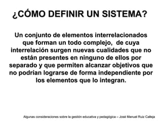 ¿CÓMO DEFINIR UN SISTEMA?¿CÓMO DEFINIR UN SISTEMA?
Un conjunto de elementos interrelacionadosUn conjunto de elementos interrelacionados
que forman un todo complejo, de cuyaque forman un todo complejo, de cuya
interrelación surgen nuevas cualidades que nointerrelación surgen nuevas cualidades que no
están presentes en ninguno de ellos porestán presentes en ninguno de ellos por
separado y que permiten alcanzar objetivos queseparado y que permiten alcanzar objetivos que
no podrían lograrse de forma independiente porno podrían lograrse de forma independiente por
los elementos que lo integran.los elementos que lo integran.
Algunas consideraciones sobre la gestión educativa y pedagógica – José Manuel Ruiz CallejaAlgunas consideraciones sobre la gestión educativa y pedagógica – José Manuel Ruiz Calleja
 