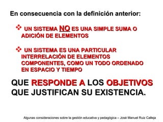 QUEQUE RESPONDE ARESPONDE A LOSLOS OBJETIVOSOBJETIVOS
QUE JUSTIFICAN SU EXISTENCIA.QUE JUSTIFICAN SU EXISTENCIA.
En consecuencia con la definición anterior:En consecuencia con la definición anterior:
 UNUN SISTEMASISTEMA NONO ES UNA SIMPLE SUMA OES UNA SIMPLE SUMA O
ADICIÓN DE ELEMENTOSADICIÓN DE ELEMENTOS
 UNUN SISTEMA ES UNA PARTICULARSISTEMA ES UNA PARTICULAR
INTERRELACIÓN DE ELEMENTOSINTERRELACIÓN DE ELEMENTOS
COMPONENTES, COMO UN TODO ORDENADOCOMPONENTES, COMO UN TODO ORDENADO
EN ESPACIO Y TIEMPOEN ESPACIO Y TIEMPO
Algunas consideraciones sobre la gestión educativa y pedagógica – José Manuel Ruiz CallejaAlgunas consideraciones sobre la gestión educativa y pedagógica – José Manuel Ruiz Calleja
 