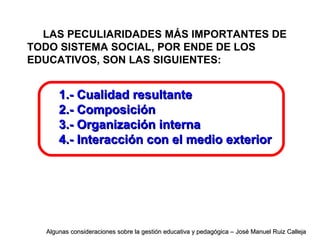 LAS PECULIARIDADES MÁS IMPORTANTES DE
TODO SISTEMA SOCIAL, POR ENDE DE LOS
EDUCATIVOS, SON LAS SIGUIENTES:
1.- Cualidad resultante1.- Cualidad resultante
2.- Composición2.- Composición
3.- Organización interna3.- Organización interna
4.- Interacción con el medio exterior4.- Interacción con el medio exterior
Algunas consideraciones sobre la gestión educativa y pedagógica – José Manuel Ruiz CallejaAlgunas consideraciones sobre la gestión educativa y pedagógica – José Manuel Ruiz Calleja
 