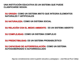 UNA INSTITUCIÓN EDUCATIVA ES UN SISTEMA QUE PUEDEUNA INSTITUCIÓN EDUCATIVA ES UN SISTEMA QUE PUEDE
CLASIFICARSE SEGÚN:CLASIFICARSE SEGÚN:
SU ORIGENSU ORIGEN: COMO UN SISTEMA MIXTO QUE INTEGRA ELEMENTOS: COMO UN SISTEMA MIXTO QUE INTEGRA ELEMENTOS
NATURALES Y ARTIFICIALESNATURALES Y ARTIFICIALES
SU NATURALEZASU NATURALEZA: COMO UN SISTEMA SOCIAL: COMO UN SISTEMA SOCIAL
SU RELACIÓN CON EL MEDIO AMBIENTESU RELACIÓN CON EL MEDIO AMBIENTE: ES UN SISTEMA ABIERTO: ES UN SISTEMA ABIERTO
SU COMPLEJIDADSU COMPLEJIDAD: COMO UN SISTEMA COMPLEJO: COMO UN SISTEMA COMPLEJO
SU PREDICTIBILIDADSU PREDICTIBILIDAD: ES UN SISTEMA PROBABILÍSTICO: ES UN SISTEMA PROBABILÍSTICO
SU CAPACIDAD DE AUTORREGULACIÓNSU CAPACIDAD DE AUTORREGULACIÓN: COMO UN SISTEMA: COMO UN SISTEMA
AUTOGOBERNADO O AUTORREGULADOAUTOGOBERNADO O AUTORREGULADO
Algunas consideraciones sobre la gestión educativa y pedagógica – José Manuel Ruiz CallejaAlgunas consideraciones sobre la gestión educativa y pedagógica – José Manuel Ruiz Calleja
 