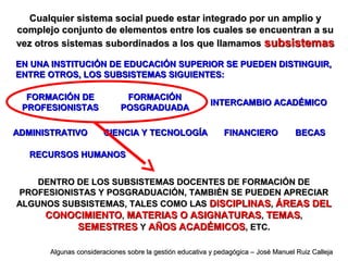 DENTRO DE LOS SUBSISTEMAS DOCENTES DE FORMACIÓN DEDENTRO DE LOS SUBSISTEMAS DOCENTES DE FORMACIÓN DE
PROFESIONISTAS Y POSGRADUACIÓN, TAMBIÉN SE PUEDEN APRECIARPROFESIONISTAS Y POSGRADUACIÓN, TAMBIÉN SE PUEDEN APRECIAR
ALGUNOS SUBSISTEMAS, TALES COMO LASALGUNOS SUBSISTEMAS, TALES COMO LAS DISCIPLINASDISCIPLINAS,, ÁREAS DELÁREAS DEL
CONOCIMIENTOCONOCIMIENTO,, MATERIAS O ASIGNATURASMATERIAS O ASIGNATURAS,, TEMASTEMAS,,
SEMESTRESSEMESTRES YY AÑOS ACADÉMICOSAÑOS ACADÉMICOS, ETC., ETC.
Cualquier sistema social puede estar integrado por un amplio yCualquier sistema social puede estar integrado por un amplio y
complejo conjunto de elementos entre los cuales se encuentran a sucomplejo conjunto de elementos entre los cuales se encuentran a su
vez otros sistemas subordinados a los que llamamosvez otros sistemas subordinados a los que llamamos subsistemassubsistemas
EN UNA INSTITUCIÓN DE EDUCACIÓN SUPERIOR SE PUEDEN DISTINGUIR,EN UNA INSTITUCIÓN DE EDUCACIÓN SUPERIOR SE PUEDEN DISTINGUIR,
ENTRE OTROS, LOS SUBSISTEMAS SIGUIENTES:ENTRE OTROS, LOS SUBSISTEMAS SIGUIENTES:
FORMACIÓN DEFORMACIÓN DE
PROFESIONISTASPROFESIONISTAS
ADMINISTRATIVOADMINISTRATIVO FINANCIEROFINANCIERO
FORMACIÓNFORMACIÓN
POSGRADUADAPOSGRADUADA
CIENCIA Y TECNOLOGÍACIENCIA Y TECNOLOGÍA
INTERCAMBIO ACADÉMICOINTERCAMBIO ACADÉMICO
BECASBECAS
RECURSOS HUMANOSRECURSOS HUMANOS
Algunas consideraciones sobre la gestión educativa y pedagógica – José Manuel Ruiz CallejaAlgunas consideraciones sobre la gestión educativa y pedagógica – José Manuel Ruiz Calleja
 