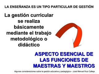 La gestión curricularLa gestión curricular
se realizase realiza
básicamentebásicamente
mediante el trabajomediante el trabajo
metodológico ometodológico o
didácticodidáctico
LA ENSEÑANZA ES UN TIPO PARTICULAR DE GESTIÓNLA ENSEÑANZA ES UN TIPO PARTICULAR DE GESTIÓN
ASPECTO ESENCIAL DEASPECTO ESENCIAL DE
LAS FUNCIONES DELAS FUNCIONES DE
MAESTRAS Y MAESTROSMAESTRAS Y MAESTROS
Algunas consideraciones sobre la gestión educativa y pedagógica – José Manuel Ruiz CallejaAlgunas consideraciones sobre la gestión educativa y pedagógica – José Manuel Ruiz Calleja
 