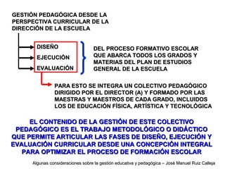 GESTIÓN PEDAGÓGICA DESDE LAGESTIÓN PEDAGÓGICA DESDE LA
PERSPECTIVA CURRICULAR DE LAPERSPECTIVA CURRICULAR DE LA
DIRECCIÓN DE LA ESCUELADIRECCIÓN DE LA ESCUELA
DISEÑODISEÑO
EJECUCIÓNEJECUCIÓN
EVALUACIÓNEVALUACIÓN
PARA ESTO SE INTEGRA UN COLECTIVO PEDAGÓGICOPARA ESTO SE INTEGRA UN COLECTIVO PEDAGÓGICO
DIRIGIDO POR EL DIRECTOR (A) Y FORMADO POR LASDIRIGIDO POR EL DIRECTOR (A) Y FORMADO POR LAS
MAESTRAS Y MAESTROS DE CADA GRADO, INCLUIDOSMAESTRAS Y MAESTROS DE CADA GRADO, INCLUIDOS
LOS DE EDUCACIÓN FÍSICA, ARTÍSTICA Y TECNOLÓGICALOS DE EDUCACIÓN FÍSICA, ARTÍSTICA Y TECNOLÓGICA
EL CONTENIDO DE LA GESTIÓN DE ESTE COLECTIVOEL CONTENIDO DE LA GESTIÓN DE ESTE COLECTIVO
PEDAGÓGICO ES EL TRABAJO METODOLÓGICO O DIDÁCTICOPEDAGÓGICO ES EL TRABAJO METODOLÓGICO O DIDÁCTICO
QUE PERMITEQUE PERMITE ARTICULAR LAS FASES DE DISEÑO, EJECUCIÓN YARTICULAR LAS FASES DE DISEÑO, EJECUCIÓN Y
EVALUACIÓN CURRICULAR DESDE UNA CONCEPCIÓN INTEGRALEVALUACIÓN CURRICULAR DESDE UNA CONCEPCIÓN INTEGRAL
PARA OPTIMIZAR EL PROCESO DE FORMACIÓN ESCOLARPARA OPTIMIZAR EL PROCESO DE FORMACIÓN ESCOLAR
DEL PROCESO FORMATIVO ESCOLARDEL PROCESO FORMATIVO ESCOLAR
QUE ABARCA TODOS LOS GRADOS YQUE ABARCA TODOS LOS GRADOS Y
MATERIAS DEL PLAN DE ESTUDIOSMATERIAS DEL PLAN DE ESTUDIOS
GENERAL DE LA ESCUELAGENERAL DE LA ESCUELA
Algunas consideraciones sobre la gestión educativa y pedagógica – José Manuel Ruiz CallejaAlgunas consideraciones sobre la gestión educativa y pedagógica – José Manuel Ruiz Calleja
 