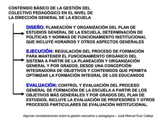 CONTENIDO BÁSICO DE LA GESTIÓN DELCONTENIDO BÁSICO DE LA GESTIÓN DEL
COLECTIVO PEDAGÓGICO EN EL NIVEL DECOLECTIVO PEDAGÓGICO EN EL NIVEL DE
LA DIRECCIÓN GENERAL DE LA ESCUELALA DIRECCIÓN GENERAL DE LA ESCUELA
DISEÑO:DISEÑO: PLANEACIÓN Y ORGANIZACIÓN DEL PLAN DEPLANEACIÓN Y ORGANIZACIÓN DEL PLAN DE
ESTUDIOS GENERAL DE LA ESCUELA, DETERMINACIÓN DEESTUDIOS GENERAL DE LA ESCUELA, DETERMINACIÓN DE
POLÍTICAS Y NORMAS DE FUNCIONAMIENTO INSTITUCIONALPOLÍTICAS Y NORMAS DE FUNCIONAMIENTO INSTITUCIONAL
QUE INCLUYE HORARIOS Y OTROS ASPECTOS GENERALESQUE INCLUYE HORARIOS Y OTROS ASPECTOS GENERALES
EJECUCIÓN:EJECUCIÓN: REGULACIÓN DEL PROCESO DE FORMACIÓNREGULACIÓN DEL PROCESO DE FORMACIÓN
PARA MANTENER EL FUNCIONAMIENTO ORGÁNICO DELPARA MANTENER EL FUNCIONAMIENTO ORGÁNICO DEL
SISTEMA A PARTIR DE LA PLANEACIÓN Y ORGANIZACIÓNSISTEMA A PARTIR DE LA PLANEACIÓN Y ORGANIZACIÓN
GENERAL Y POR GRADOS, DESDE UNA CONCEPCIÓNGENERAL Y POR GRADOS, DESDE UNA CONCEPCIÓN
INTEGRADORA DE OBJETIVOS Y CONTENIDOS QUE PERMITAINTEGRADORA DE OBJETIVOS Y CONTENIDOS QUE PERMITA
OPTIMIZAR LA FORMACIÓN INTEGRAL DE LOS EDUCANDOSOPTIMIZAR LA FORMACIÓN INTEGRAL DE LOS EDUCANDOS
EVALUACIÓN:EVALUACIÓN: CONTROL Y EVALUACIÓN DEL PROCESOCONTROL Y EVALUACIÓN DEL PROCESO
GENERAL DE FORMACIÓN DE LA ESCUELA A PARTIR DE LOSGENERAL DE FORMACIÓN DE LA ESCUELA A PARTIR DE LOS
OBJETIVOS MÁS GENERALES Y POR GRADOS DEL PLAN DEOBJETIVOS MÁS GENERALES Y POR GRADOS DEL PLAN DE
ESTUDIOS, INCLUYE LA EVALUACIÓN DE PROFESORES Y OTROSESTUDIOS, INCLUYE LA EVALUACIÓN DE PROFESORES Y OTROS
PROCESOS PARTICULARES DE EVALUACIÓN INSTITUCIONAL.PROCESOS PARTICULARES DE EVALUACIÓN INSTITUCIONAL.
Algunas consideraciones sobre la gestión educativa y pedagógica – José Manuel Ruiz CallejaAlgunas consideraciones sobre la gestión educativa y pedagógica – José Manuel Ruiz Calleja
 