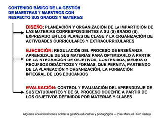 CONTENIDO BÁSICO DE LA GESTIÓNCONTENIDO BÁSICO DE LA GESTIÓN
DE MAESTRAS Y MAESTROS CONDE MAESTRAS Y MAESTROS CON
RESPECTO SUS GRADOS Y MATERIASRESPECTO SUS GRADOS Y MATERIAS
DISEÑO:DISEÑO: PLANEACIÓN Y ORGANIZACIÓN DE LA IMPARTICIÓN DEPLANEACIÓN Y ORGANIZACIÓN DE LA IMPARTICIÓN DE
LAS MATERIAS CORRESPONDIENTES A SU (S) GRADO (S),LAS MATERIAS CORRESPONDIENTES A SU (S) GRADO (S),
EXPRESADO EN LOS PLANES DE CLASE Y LA ORGANIZACIÓN DEEXPRESADO EN LOS PLANES DE CLASE Y LA ORGANIZACIÓN DE
ACTIVIDADES CURRICULARES Y EXTRACURRICULARESACTIVIDADES CURRICULARES Y EXTRACURRICULARES
EJECUCIÓN:EJECUCIÓN: REGULACIÓN DEL PROCESO DE ENSEÑANZAREGULACIÓN DEL PROCESO DE ENSEÑANZA
APRENDIZAJE DE SUS MATERIAS PARA OPTIMIZARLO A PARTIRAPRENDIZAJE DE SUS MATERIAS PARA OPTIMIZARLO A PARTIR
DE LA INTEGRACIÓN DE OBJETIVOS, CONTENIDOS, MEDIOS ODE LA INTEGRACIÓN DE OBJETIVOS, CONTENIDOS, MEDIOS O
RECURSOS DIDÁCTICOS Y FORMAS, QUE PERMITA, PARTIENDORECURSOS DIDÁCTICOS Y FORMAS, QUE PERMITA, PARTIENDO
DE LA PLANEACIÓN Y ORGANIZACIÓN, LA FORMACIÓNDE LA PLANEACIÓN Y ORGANIZACIÓN, LA FORMACIÓN
INTEGRAL DE LOS EDUCANDOSINTEGRAL DE LOS EDUCANDOS
EVALUACIÓN:EVALUACIÓN: CONTROL Y EVALUACIÓN DEL APRENDIZAJE DECONTROL Y EVALUACIÓN DEL APRENDIZAJE DE
SUS ESTUDIANTES Y DE SU PROCESO DOCENTE A PARTIR DESUS ESTUDIANTES Y DE SU PROCESO DOCENTE A PARTIR DE
LOS OBJETIVOS DEFINIDOS POR MATERIAS Y CLASESLOS OBJETIVOS DEFINIDOS POR MATERIAS Y CLASES
Algunas consideraciones sobre la gestión educativa y pedagógica – José Manuel Ruiz CallejaAlgunas consideraciones sobre la gestión educativa y pedagógica – José Manuel Ruiz Calleja
 