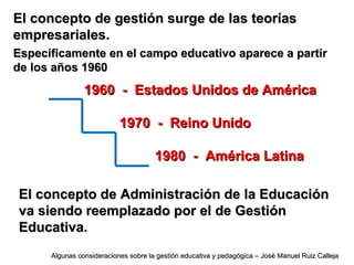 El concepto de gestión surge de las teoríasEl concepto de gestión surge de las teorías
empresariales.empresariales.
Específicamente en el campo educativo aparece a partirEspecíficamente en el campo educativo aparece a partir
de los años 1960de los años 1960
1960 - Estados Unidos de América1960 - Estados Unidos de América
1970 - Reino Unido1970 - Reino Unido
1980 - América Latina1980 - América Latina
El concepto de Administración de la EducaciónEl concepto de Administración de la Educación
va siendo reemplazado por el de Gestiónva siendo reemplazado por el de Gestión
Educativa.Educativa.
Algunas consideraciones sobre la gestión educativa y pedagógica – José Manuel Ruiz CallejaAlgunas consideraciones sobre la gestión educativa y pedagógica – José Manuel Ruiz Calleja
 