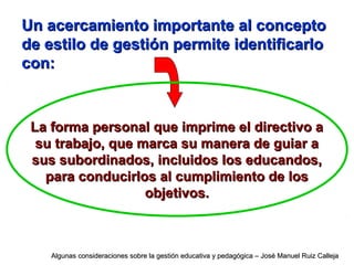 Un acercamiento importante al conceptoUn acercamiento importante al concepto
de estilo de gestión permite identificarlode estilo de gestión permite identificarlo
con:con:
La forma personal que imprime el directivo aLa forma personal que imprime el directivo a
su trabajo, que marca su manera de guiar asu trabajo, que marca su manera de guiar a
sus subordinados, incluidos los educandos,sus subordinados, incluidos los educandos,
para conducirlos al cumplimiento de lospara conducirlos al cumplimiento de los
objetivos.objetivos.
Algunas consideraciones sobre la gestión educativa y pedagógica – José Manuel Ruiz CallejaAlgunas consideraciones sobre la gestión educativa y pedagógica – José Manuel Ruiz Calleja
 