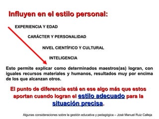 Influyen en el estilo personal:Influyen en el estilo personal:
Esto permite explicar como determinados maestros(as) logran, conEsto permite explicar como determinados maestros(as) logran, con
iguales recursos materiales y humanos, resultados muy por encimaiguales recursos materiales y humanos, resultados muy por encima
de los que alcanzan otros.de los que alcanzan otros.
EXPERIENCIA Y EDADEXPERIENCIA Y EDAD
CARÁCTER Y PERSONALIDADCARÁCTER Y PERSONALIDAD
NIVEL CIENTÍFICO Y CULTURALNIVEL CIENTÍFICO Y CULTURAL
INTELIGENCIAINTELIGENCIA
El punto de diferencia está en ese algo más que estosEl punto de diferencia está en ese algo más que estos
aportan cuando logran elaportan cuando logran el estilo adecuadoestilo adecuado para lapara la
situación precisasituación precisa..
Algunas consideraciones sobre la gestión educativa y pedagógica – José Manuel Ruiz CallejaAlgunas consideraciones sobre la gestión educativa y pedagógica – José Manuel Ruiz Calleja
 