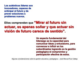 Los auténticos líderes sonLos auténticos líderes son
innovadores, capaces deinnovadores, capaces de
anticipar el futuro y deanticipar el futuro y de
prever soluciones aprever soluciones a
problemas nuevos.problemas nuevos.
Ellos comprenden queEllos comprenden que “Mirar al futuro sin“Mirar al futuro sin
actuar, es apenas soñar y que actuar sinactuar, es apenas soñar y que actuar sin
visión de futuro carece de sentido”.visión de futuro carece de sentido”.
Un aspecto fundamental delUn aspecto fundamental del
liderazgo es la capacidad paraliderazgo es la capacidad para
comunicar ideas y entusiasmo, paracomunicar ideas y entusiasmo, para
convencer e influir en losconvencer e influir en los
subordinados logrando en la gestiónsubordinados logrando en la gestión
pedagógica el compromiso ypedagógica el compromiso y
participación efectiva de estos.participación efectiva de estos.
Algunas consideraciones sobre la gestión educativa y pedagógica – José Manuel Ruiz CallejaAlgunas consideraciones sobre la gestión educativa y pedagógica – José Manuel Ruiz Calleja
 