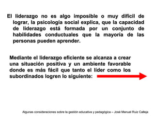 El liderazgo no es algo imposible o muy difícil deEl liderazgo no es algo imposible o muy difícil de
lograr, la psicología social explica, que la capacidadlograr, la psicología social explica, que la capacidad
de liderazgo está formada por un conjunto dede liderazgo está formada por un conjunto de
habilidades conductuales que la mayoría de lashabilidades conductuales que la mayoría de las
personas pueden aprender.personas pueden aprender.
Mediante el liderazgo eficiente se alcanza a crearMediante el liderazgo eficiente se alcanza a crear
una situación positiva y un ambiente favorableuna situación positiva y un ambiente favorable
donde es más fácil que tanto el líder como losdonde es más fácil que tanto el líder como los
subordinados logren lo siguiente:subordinados logren lo siguiente:
Algunas consideraciones sobre la gestión educativa y pedagógica – José Manuel Ruiz CallejaAlgunas consideraciones sobre la gestión educativa y pedagógica – José Manuel Ruiz Calleja
 