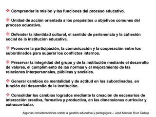  Comprender la misión y las funciones del proceso educativo.Comprender la misión y las funciones del proceso educativo.
 Unidad de acción orientada a los propósitos u objetivos comunes delUnidad de acción orientada a los propósitos u objetivos comunes del
proceso educativo.proceso educativo.
 Defender la identidad cultural, el sentido de pertenencia y la cohesiónDefender la identidad cultural, el sentido de pertenencia y la cohesión
social de la institución educativa.social de la institución educativa.
 Promover la participación, la comunicación y la cooperación entre losPromover la participación, la comunicación y la cooperación entre los
subordinados para superar los conflictos internos.subordinados para superar los conflictos internos.
 Preservar la integridad del grupo y de la institución mediante el desarrolloPreservar la integridad del grupo y de la institución mediante el desarrollo
de valores, el cumplimiento de las normas y el mejoramiento de lasde valores, el cumplimiento de las normas y el mejoramiento de las
relaciones interpersonales, públicas y sociales.relaciones interpersonales, públicas y sociales.
 Generar cambios de mentalidad y de actitud en los subordinados, enGenerar cambios de mentalidad y de actitud en los subordinados, en
función del desarrollo de la institución.función del desarrollo de la institución.
 Consolidar los cambios logrados mediante la creación de escenarios deConsolidar los cambios logrados mediante la creación de escenarios de
interacción creativa, formativa y productiva, en las dimensiones curricular yinteracción creativa, formativa y productiva, en las dimensiones curricular y
extracurricular.extracurricular.
Algunas consideraciones sobre la gestión educativa y pedagógica – José Manuel Ruiz CallejaAlgunas consideraciones sobre la gestión educativa y pedagógica – José Manuel Ruiz Calleja
 