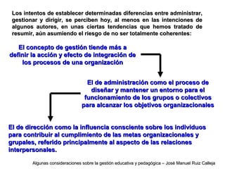 Los intentos de establecer determinadas diferencias entre administrar,Los intentos de establecer determinadas diferencias entre administrar,
gestionar y dirigir, se perciben hoy, al menos en las intenciones degestionar y dirigir, se perciben hoy, al menos en las intenciones de
algunos autores, en unas ciertas tendencias que hemos tratado dealgunos autores, en unas ciertas tendencias que hemos tratado de
resumir, aún asumiendo el riesgo de no ser totalmente coherentes:resumir, aún asumiendo el riesgo de no ser totalmente coherentes:
El concepto de gestión tiende más aEl concepto de gestión tiende más a
definir la acción y efecto de integración dedefinir la acción y efecto de integración de
los procesos de una organizaciónlos procesos de una organización
El de administración como el proceso deEl de administración como el proceso de
diseñar y mantener un entorno para eldiseñar y mantener un entorno para el
funcionamiento de los grupos o colectivosfuncionamiento de los grupos o colectivos
para alcanzar los objetivos organizacionalespara alcanzar los objetivos organizacionales
El de dirección como la influencia consciente sobre los individuosEl de dirección como la influencia consciente sobre los individuos
para contribuir al cumplimiento de las metas organizacionales ypara contribuir al cumplimiento de las metas organizacionales y
grupales, referido principalmente al aspecto de las relacionesgrupales, referido principalmente al aspecto de las relaciones
interpersonales.interpersonales.
Algunas consideraciones sobre la gestión educativa y pedagógica – José Manuel Ruiz CallejaAlgunas consideraciones sobre la gestión educativa y pedagógica – José Manuel Ruiz Calleja
 