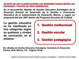 EN ESTO DE LAS CLASIFICACIONES LAS OPINIONES VARIAN SEGÚN LOSEN ESTO DE LAS CLASIFICACIONES LAS OPINIONES VARIAN SEGÚN LOS
ENFOQUES Y PUNTOS DE VISTA DIFERENTES:ENFOQUES Y PUNTOS DE VISTA DIFERENTES:
En el documentos Modelo de Gestión Educativa Estratégica de laEn el documentos Modelo de Gestión Educativa Estratégica de la
Dirección General de Desarrollo de la Gestión e InnovaciónDirección General de Desarrollo de la Gestión e Innovación
Educativa de la Subsecretaría de Educación Básica, y según suEducativa de la Subsecretaría de Educación Básica, y según su
propuesta del año 2001 dentro del Programa Escuelas de Calidad.propuesta del año 2001 dentro del Programa Escuelas de Calidad.
La gestión educativaLa gestión educativa
se ha clasificado ense ha clasificado en
tres categorías segúntres categorías según
su quehacer y nivelessu quehacer y niveles
de concreción en elde concreción en el
sistema:sistema:
1.1. Gestión institucionalGestión institucional
2.2. Gestión escolarGestión escolar
3.3. Gestión pedagógicaGestión pedagógica
Ver:Ver: Modelo de Gestión Educativa Estratégica.Modelo de Gestión Educativa Estratégica. Secretaría de EducaciónSecretaría de Educación
Pública, 2009. México, D.F. Páginas 39-50Pública, 2009. México, D.F. Páginas 39-50
Algunas consideraciones sobre la gestión educativa y pedagógica – José Manuel Ruiz CallejaAlgunas consideraciones sobre la gestión educativa y pedagógica – José Manuel Ruiz Calleja
 