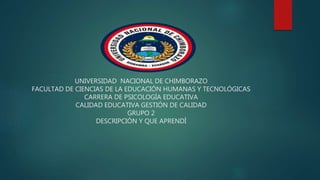 UNIVERSIDAD NACIONAL DE CHIMBORAZO
FACULTAD DE CIENCIAS DE LA EDUCACIÓN HUMANAS Y TECNOLÓGICAS
CARRERA DE PSICOLOGÍA EDUCATIVA
CALIDAD EDUCATIVA GESTIÓN DE CALIDAD
GRUPO 2
DESCRIPCIÓN Y QUE APRENDÍ
 