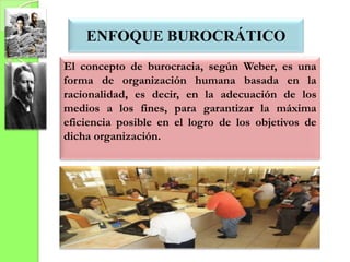 ENFOQUE BUROCRÁTICO
El concepto de burocracia, según Weber, es una
forma de organización humana basada en la
racionalidad, es decir, en la adecuación de los
medios a los fines, para garantizar la máxima
eficiencia posible en el logro de los objetivos de
dicha organización.
 