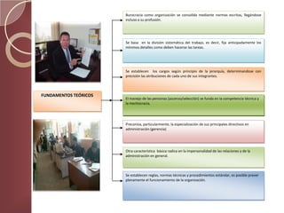 Burocracia como organización se consolida mediante normas escritas, llegándose
                       incluso a su profusión.




                       Se basa en la división sistemática del trabajo, es decir, fija anticipadamente los
                       mínimos detalles como deben hacerse las tareas.




                       Se establecen los cargos según principio de la jerarquía, determinandose con
                       precisión las atribuciones de cada uno de sus integrantes.



FUNDAMENTOS TEÓRICOS
                       El manejo de las personas (ascenso/selección) se funda en la competencia técnica y
                       la meritocracia.




                       Preconiza, particularmente, la especialización de sus principales directivos en
                       administración (gerencia)




                       Otra característica básica radica en la impersonalidad de las relaciones y de la
                       administración en general.



                       Se establecen reglas, normas técnicas y procedimientos estándar, es posible prever
                       plenamente el funcionamiento de la organización.
 