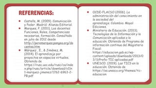 REFERENCIAS:
● Castells, M. (2009). Comunicación
y Poder. Madrid: Alianza Editorial.
● Marques, P. (2011). Los docentes:
Funciones, Roles, Competenciass
necesarias, formación. Consultado
en julio de 2012 desde
http://peremarques.pangea.org/do
centes.htm
● Márquez , E., & Jiménez, M.
(2014). El aprendizaje por
proyectos en espacios virtuales.
Obtenido de
https://rusc.uoc.edu/rusc/ca/inde
x.php/rusc/article/download/v11n
1-marquez-jimenez/1762-6963-2-
PB.pdf
● OCDE–FLACSO (2006). La
administración del conocimiento en
la sociedad del
aprendizaje. Colombia: Mayol
Ediciones.
● Ministerio de Educación. (2013).
Tecnologías de la Información y la
Comunicación aplicadas a la
educación. Obtenido de Programa de
información continua del Magisterio
Fiscal:
https://educacion.gob.ec/wp-
content/uploads/downloads/2013/0
3/SiProfe-TIC-aplicadas.pdf
● UNESCO. (2019). Las TICS en la
educación. Obtenido de
https://es.unesco.org/themes/tic-
educacion
 