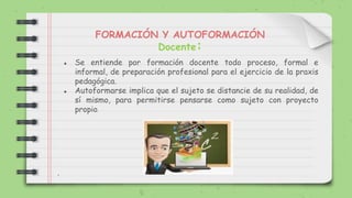 FORMACIÓN Y AUTOFORMACIÓN
Docente:
● Se entiende por formación docente todo proceso, formal e
informal, de preparación profesional para el ejercicio de la praxis
pedagógica.
● Autoformarse implica que el sujeto se distancie de su realidad, de
sí mismo, para permitirse pensarse como sujeto con proyecto
propio.
.
 