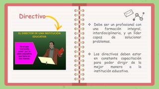 Directivo
 Debe ser un profesional con
una formación integral,
interdisciplinaria, y un líder
capaz de solucionar
problemas.
 Los directivos deben estar
en constante capacitación
para poder dirigir de la
mejor manera a la
institución educativa.
 