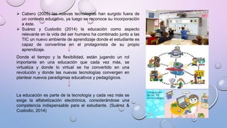  Cabero (2005) las nuevas tecnologías han surgido fuera de
un contexto educativo, ya luego se reconoce su incorporación
a éste.
 Suárez y Custodio (2014) la educación como aspecto
relevante en la vida del ser humano ha combinado junto a las
TIC un nuevo ambiente de aprendizaje donde el estudiante es
capaz de convertirse en el protagonista de su propio
aprendizaje.
Donde el tiempo y la flexibilidad, están jugando un rol
importante en una educación que cada vez más, se
virtualiza y donde lo virtual se ha convertido en una
revolución y donde las nuevas tecnologías convergen en
plantear nuevos paradigmas educativos y pedagógicos.
La educación es parte de la tecnología y cada vez más se
exige la alfabetización electrónica, considerándose una
competencia indispensable para el estudiante. (Suárez &
Custodio, 2014)
 