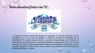 La aparición de las nuevas tecnologías ha supuesto un cambio profundo en una
sociedad que no en vano ha pasado a recibir el nombre de sociedad de la
información. En nuestro actual entorno y gracias a herramientas como Internet, la
información está disponible en cantidades ingentes al alcance de todos. Otro de los
impactos del uso de estas herramientas está en los contenidos curriculares, ya que
permiten presentar la información de una manera muy distinta a como lo hacían los
tradicionales libros y vídeos .
Retos educativos frente a las TIC.
 